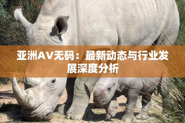亚洲AV无码：最新动态与行业发展深度分析