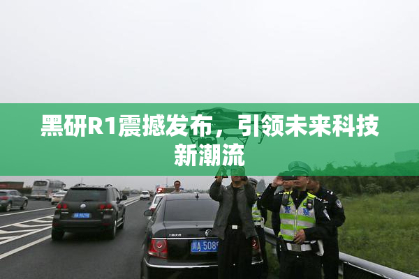 黑研R1震撼发布，引领未来科技新潮流