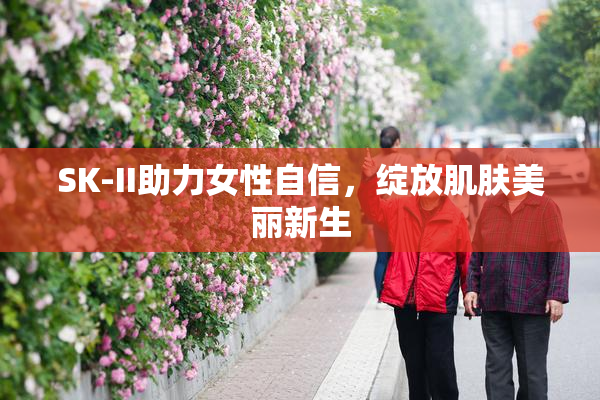SK-II助力女性自信，绽放肌肤美丽新生