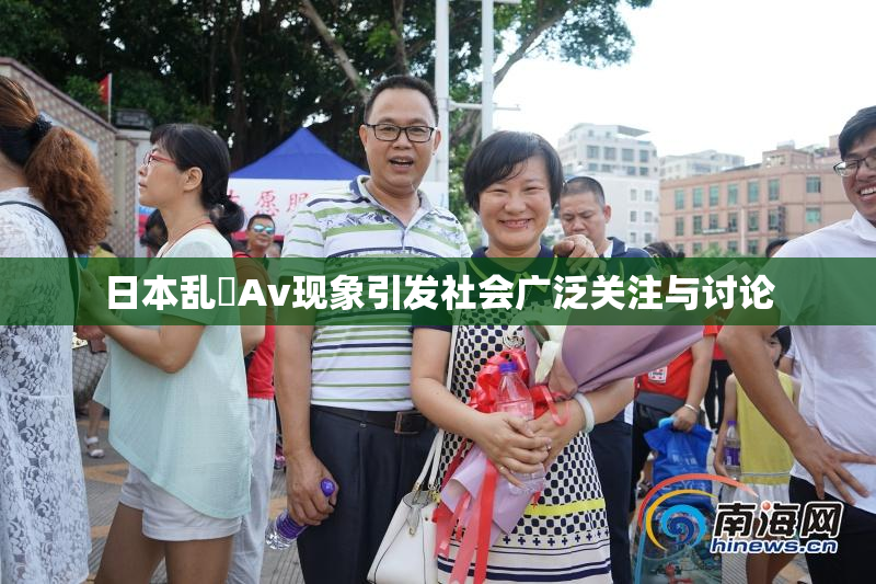 日本乱婬Av现象引发社会广泛关注与讨论