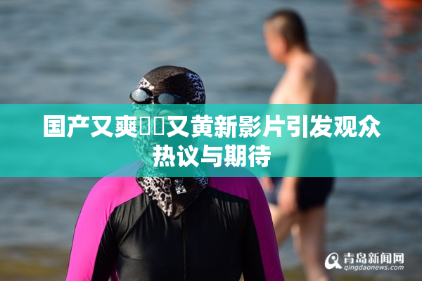 国产又爽❌‌又黄新影片引发观众热议与期待
