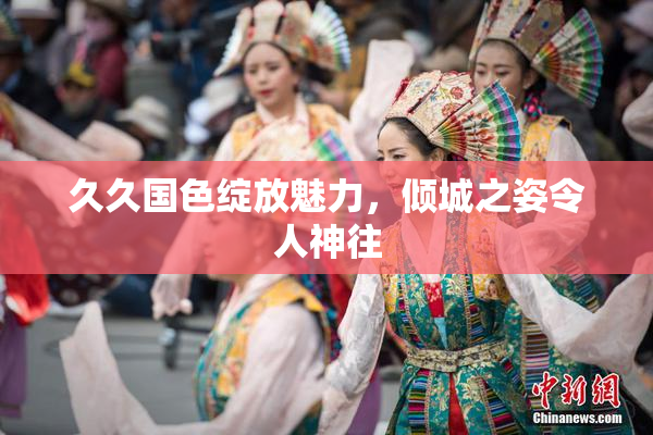 久久国色绽放魅力，倾城之姿令人神往