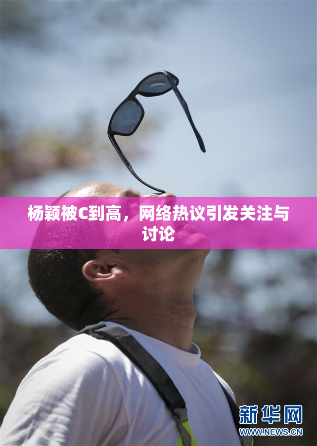 杨颖被C到高，网络热议引发关注与讨论