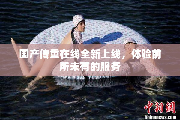 国产传重在线全新上线，体验前所未有的服务