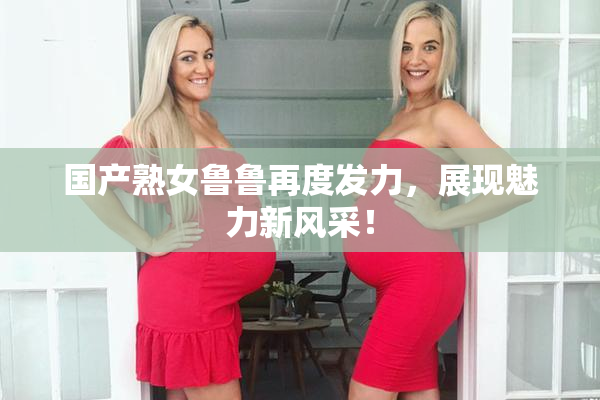 国产熟女鲁鲁再度发力，展现魅力新风采！