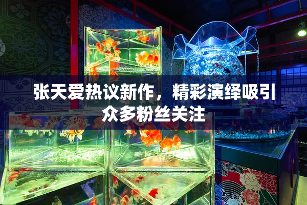 张天爱热议新作，精彩演绎吸引众多粉丝关注