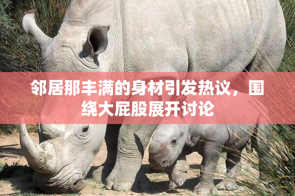 邻居那丰满的身材引发热议，围绕大屁股展开讨论