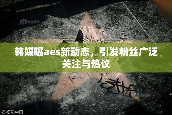 韩媒曝aes新动态，引发粉丝广泛关注与热议