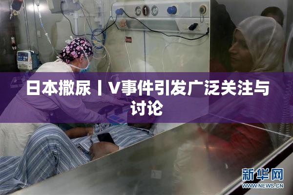 日本撒尿丨V事件引发广泛关注与讨论
