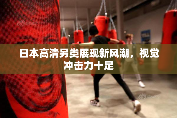 日本高清另类展现新风潮，视觉冲击力十足