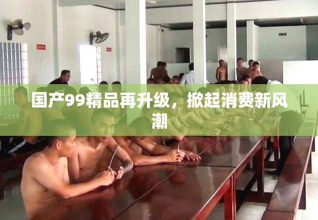 国产99精品再升级，掀起消费新风潮