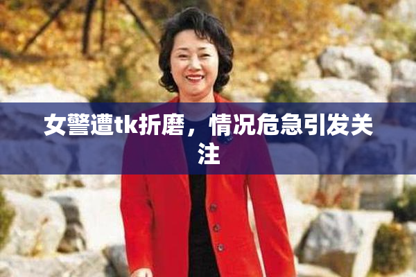 女警遭tk折磨，情况危急引发关注