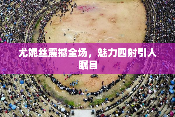 尤妮丝震撼全场，魅力四射引人瞩目