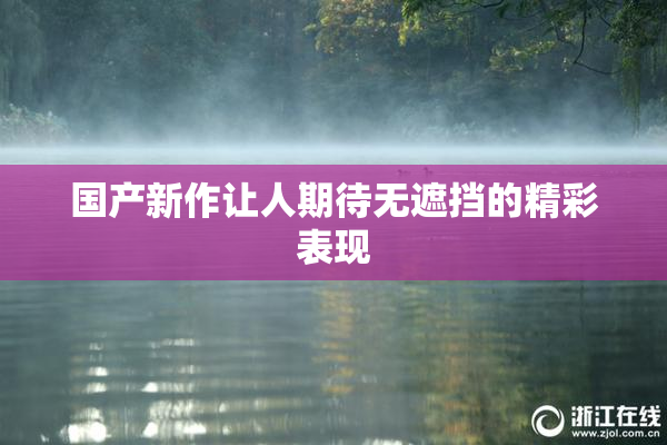 国产新作让人期待无遮挡的精彩表现