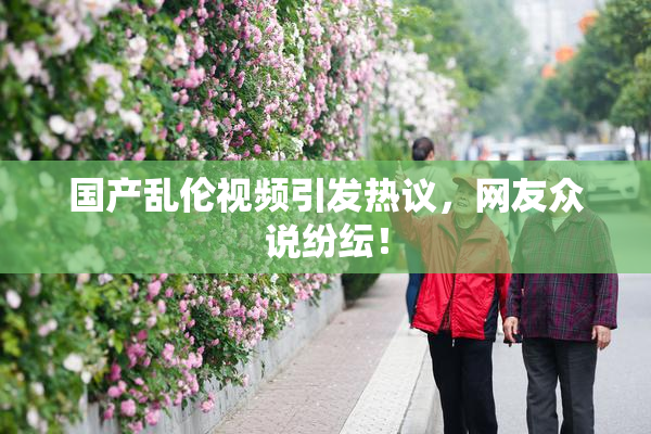 国产乱伦视频引发热议，网友众说纷纭！