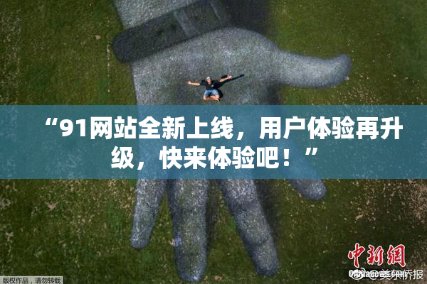 “91网站全新上线，用户体验再升级，快来体验吧！”