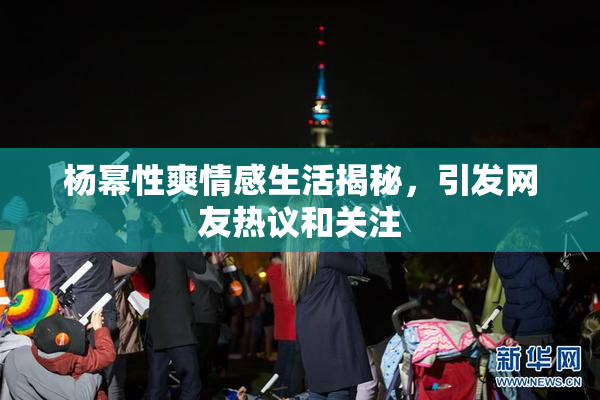 杨幂性爽情感生活揭秘，引发网友热议和关注