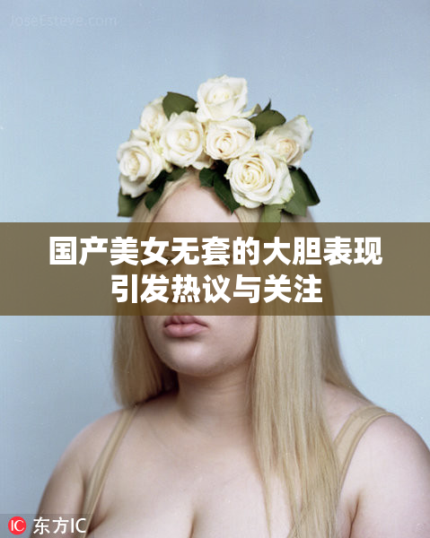 国产美女无套的大胆表现引发热议与关注