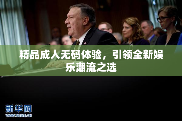 精品成人无码体验，引领全新娱乐潮流之选