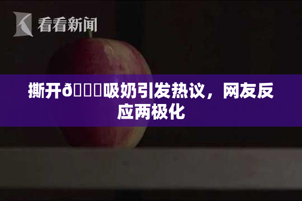 撕开👙吸奶引发热议，网友反应两极化