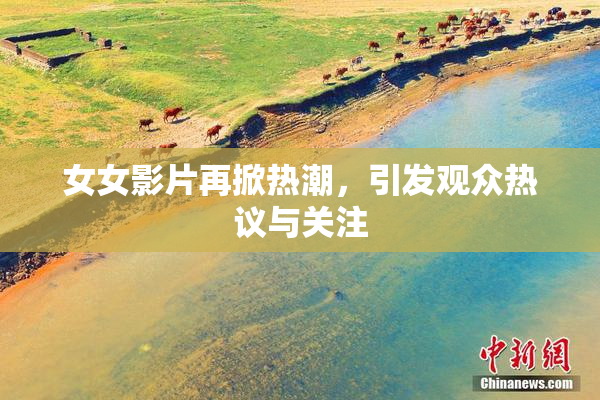 女女影片再掀热潮，引发观众热议与关注