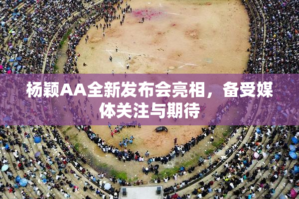 杨颖AA全新发布会亮相，备受媒体关注与期待