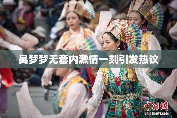 吴梦梦无套内激情一刻引发热议