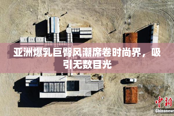 亚洲爆乳巨臀风潮席卷时尚界，吸引无数目光