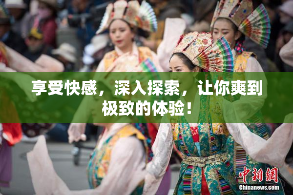 享受快感，深入探索，让你爽到极致的体验！
