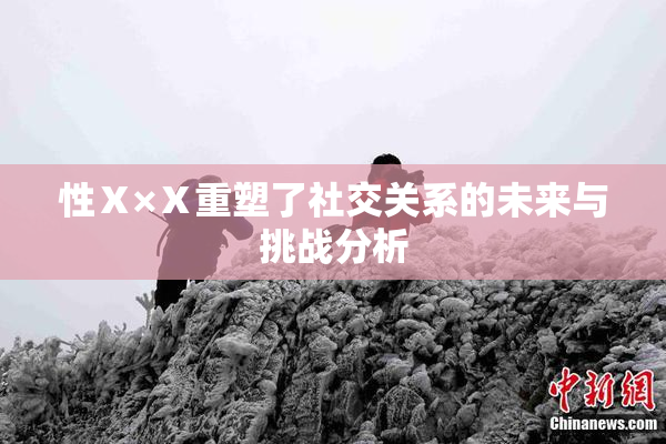 性Ⅹ×Ⅹ重塑了社交关系的未来与挑战分析
