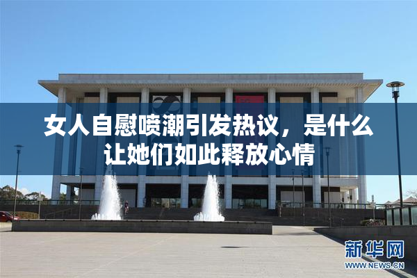 女人自慰喷潮引发热议，是什么让她们如此释放心情
