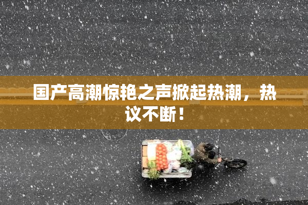 国产高潮惊艳之声掀起热潮，热议不断！