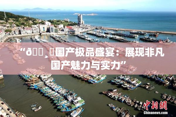 “🌸‌国产极品盛宴：展现非凡国产魅力与实力”