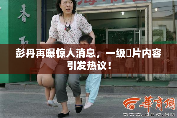 彭丹再曝惊人消息，一级婬片内容引发热议！