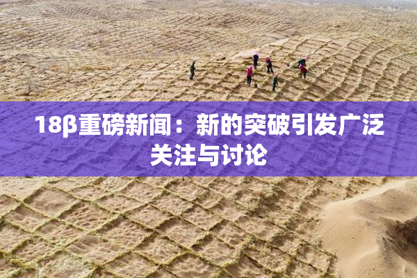 18β重磅新闻：新的突破引发广泛关注与讨论
