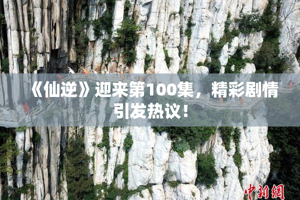 《仙逆》迎来第100集，精彩剧情引发热议！