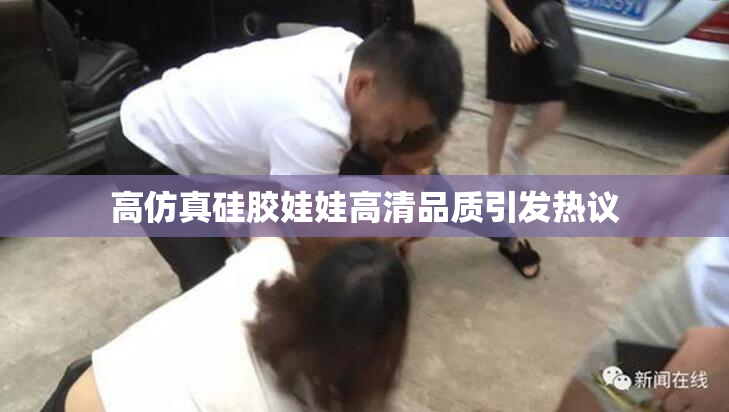 高仿真硅胶娃娃高清品质引发热议