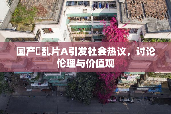 国产婬乱片A引发社会热议，讨论伦理与价值观