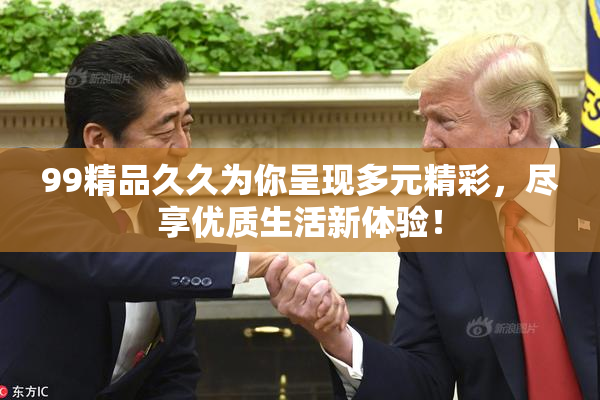 99精品久久为你呈现多元精彩，尽享优质生活新体验！