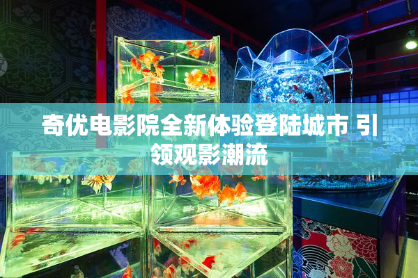 奇优电影院全新体验登陆城市 引领观影潮流