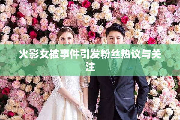 火影女被事件引发粉丝热议与关注