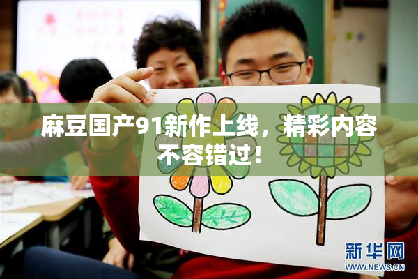麻豆国产91新作上线，精彩内容不容错过！