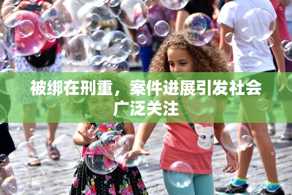 被绑在刑重，案件进展引发社会广泛关注
