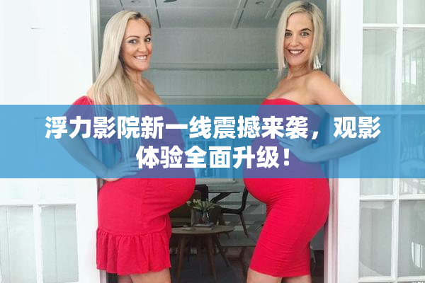 浮力影院新一线震撼来袭，观影体验全面升级！