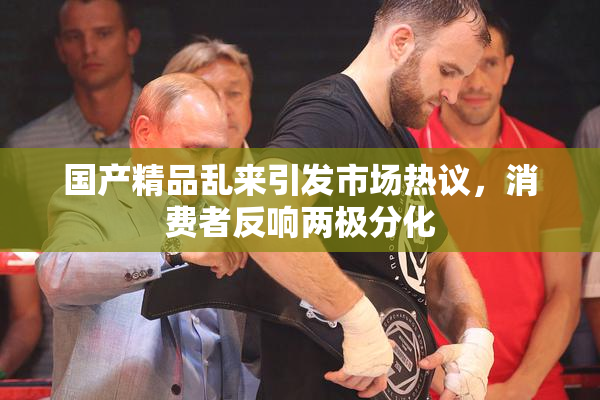 国产精品乱来引发市场热议，消费者反响两极分化