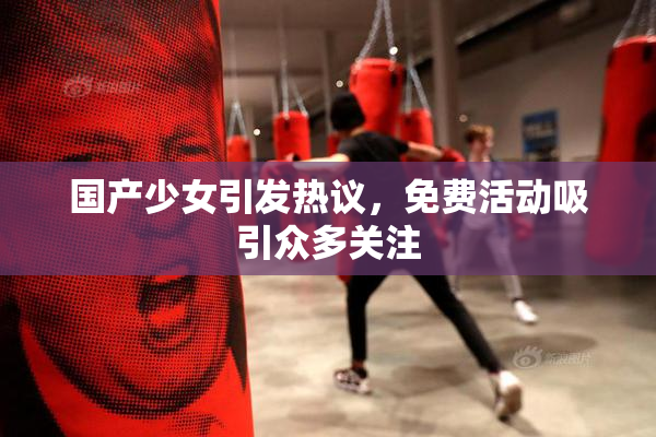 国产少女引发热议，免费活动吸引众多关注