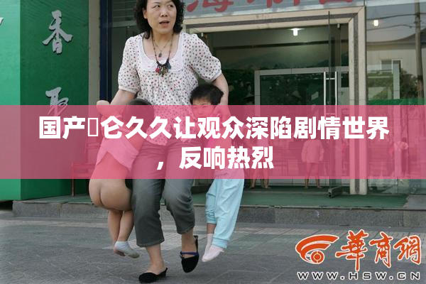 国产婬仑久久让观众深陷剧情世界，反响热烈