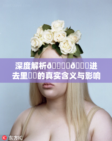 深度解析🔞‌🍌进去里❌‌的真实含义与影响