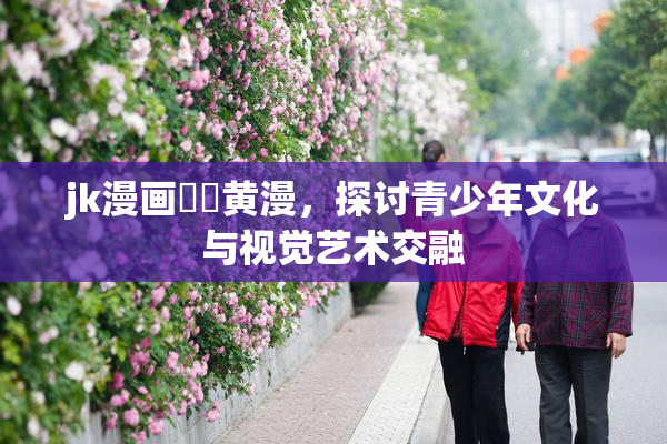 jk漫画❌‌黄漫，探讨青少年文化与视觉艺术交融