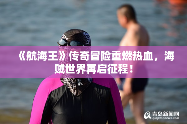 《航海王》传奇冒险重燃热血，海贼世界再启征程！